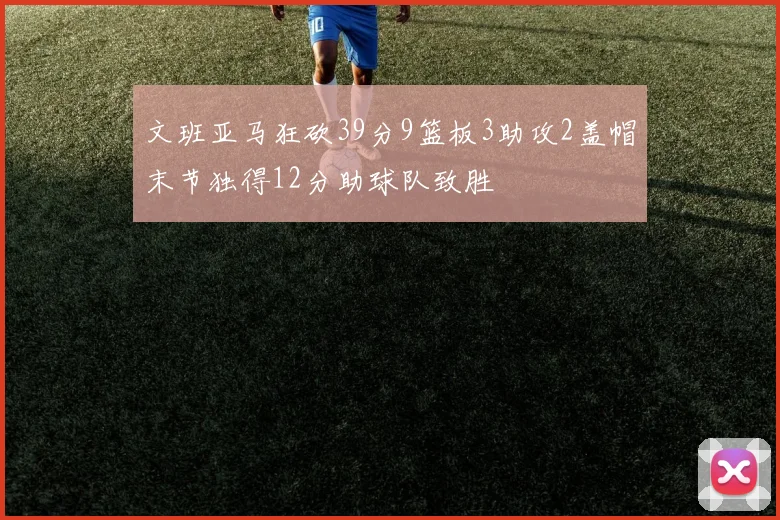 文班亚马狂砍39分9篮板3助攻2盖帽末节独得12分助球队致胜