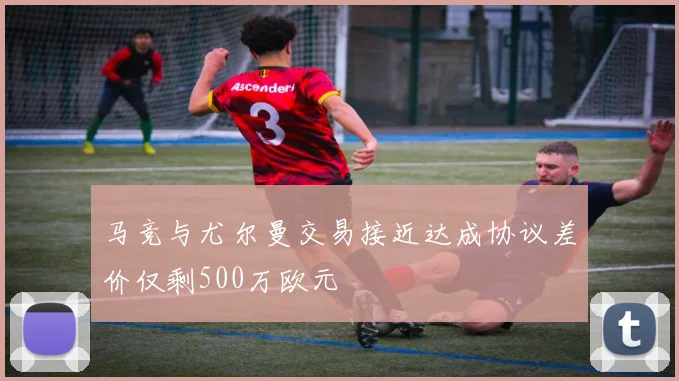 马竞与尤尔曼交易接近达成协议差价仅剩500万欧元