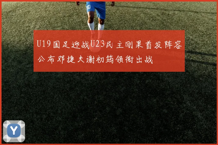 U19国足迎战U23民主刚果首发阵容公布邓捷夫谢初筠领衔出战
