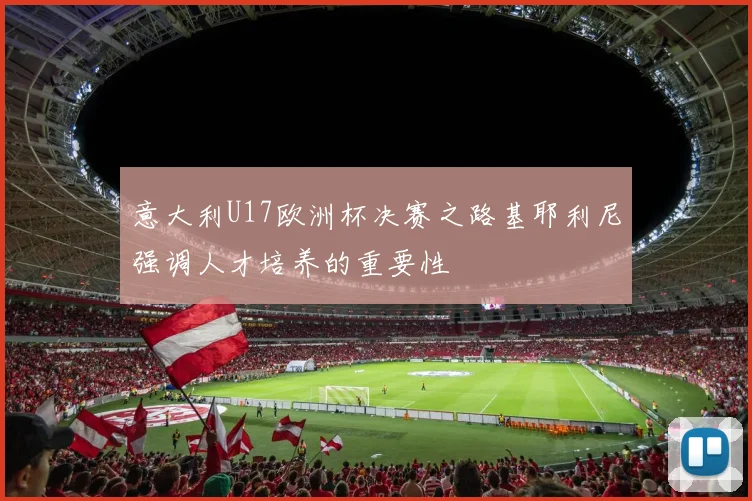 意大利U17欧洲杯决赛之路基耶利尼强调人才培养的重要性