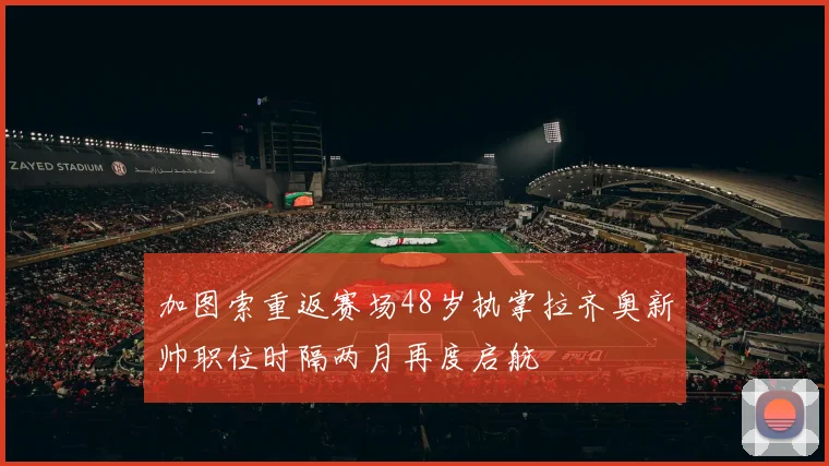 加图索重返赛场48岁执掌拉齐奥新帅职位时隔两月再度启航