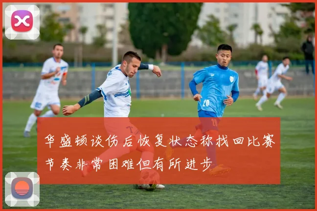 华盛顿谈伤后恢复状态称找回比赛节奏非常困难但有所进步