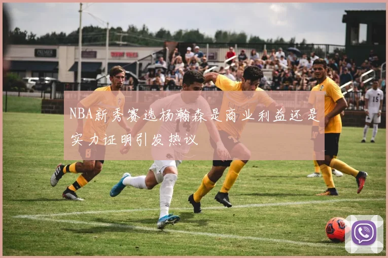 NBA新秀赛选杨瀚森是商业利益还是实力证明引发热议