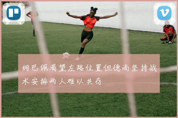 姆巴佩渴望左路位置但德尚坚持战术安排两人难以共存
