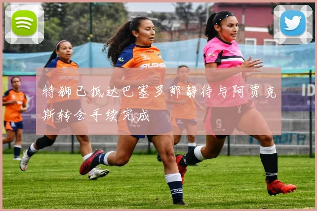 特狮已抵达巴塞罗那静待与阿贾克斯转会手续完成
