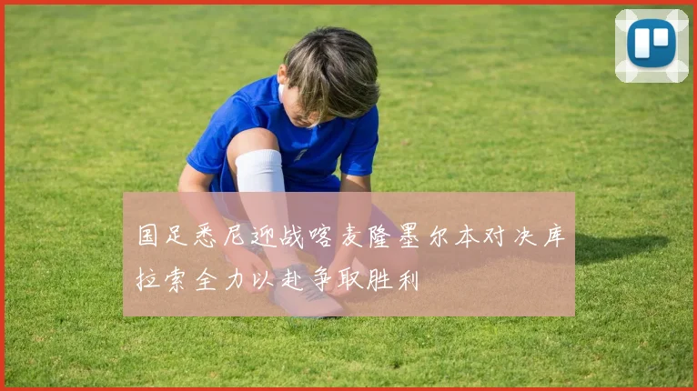 国足悉尼迎战喀麦隆墨尔本对决库拉索全力以赴争取胜利