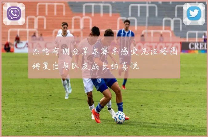 杰伦布朗分享本赛季感受见证塔图姆复出与队友成长的喜悦
