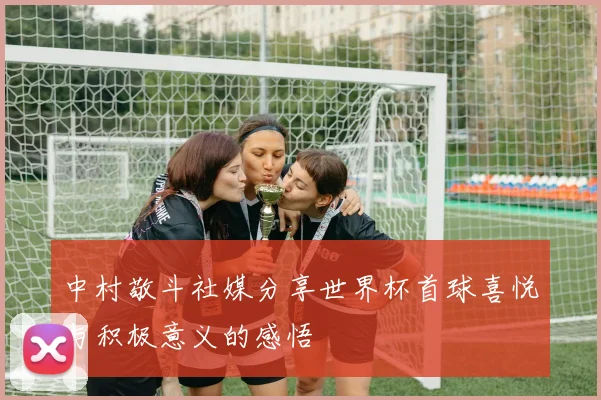 中村敬斗社媒分享世界杯首球喜悦与积极意义的感悟
