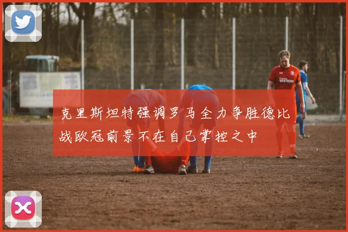 克里斯坦特强调罗马全力争胜德比战欧冠前景不在自己掌控之中