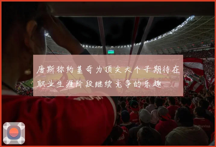 唐斯称约基奇为顶尖大个子期待在职业生涯阶段继续竞争的乐趣